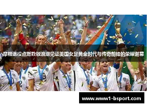 摩根退役点燃致敬浪潮见证美国女足黄金时代与传奇前锋的荣耀谢幕
