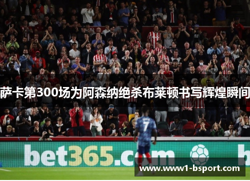 萨卡第300场为阿森纳绝杀布莱顿书写辉煌瞬间