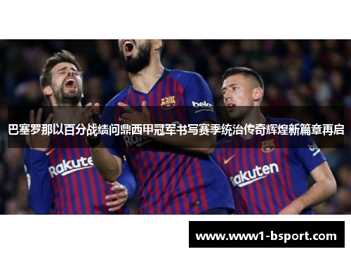 巴塞罗那以百分战绩问鼎西甲冠军书写赛季统治传奇辉煌新篇章再启