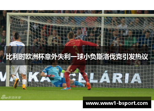 比利时欧洲杯意外失利一球小负斯洛伐克引发热议